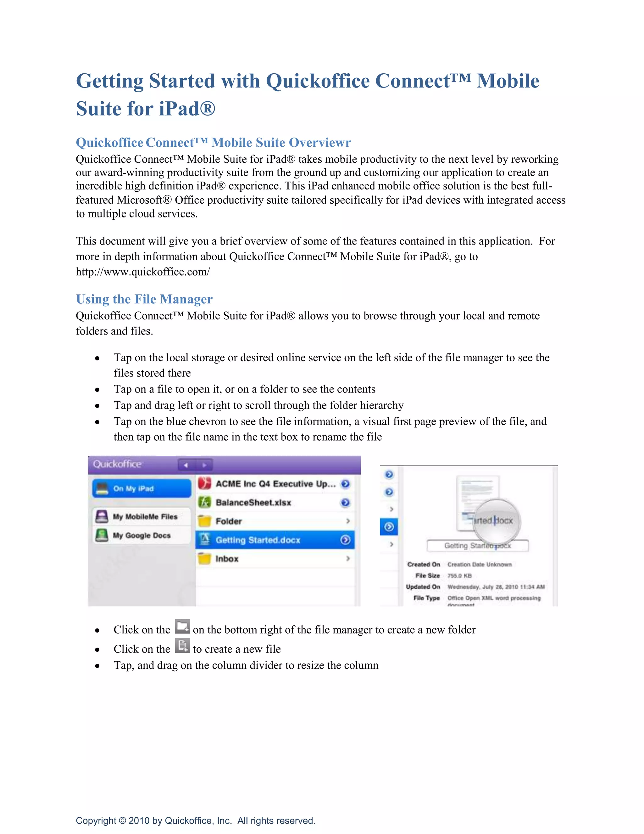 Getting Started with Quickoffice Connect™ Mobile Suite for iPad®<br />Quickoffice Connect™ Mobile Suite Overviewr<br />Quickoffice Connect™ Mobile Suite for iPad® takes mobile productivity to the next level by reworking our award-winning productivity suite from the ground up and customizing our application to create an incredible high definition iPad® experience. This iPad enhanced mobile office solution is the best full-featured Microsoft® Office productivity suite tailored specifically for iPad devices with integrated access to multiple cloud services.<br />This document will give you a brief overview of some of the features contained in this application.  For more in depth information about Quickoffice Connect™ Mobile Suite for iPad®, go to http://www.quickoffice.com/<br />Using the File Manager<br />Quickoffice Connect™ Mobile Suite for iPad® allows you to browse through your local and remote folders and files.  <br />Tap on the local storage or desired online service on the left side of the file manager to see the files stored there