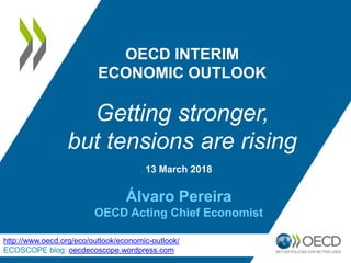 13 March 2018
Álvaro Pereira
OECD Acting Chief Economist
OECD INTERIM
ECONOMIC OUTLOOK
Getting stronger,
but tensions are rising
http://www.oecd.org/eco/outlook/economic-outlook/
ECOSCOPE blog: oecdecoscope.wordpress.com
 
