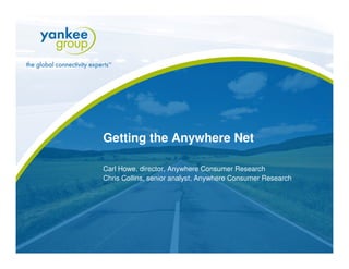 Getting the Anywhere Net

 Carl Howe, director, Anywhere Consumer Research
 Chris Collins, senior analyst, Anywhere Consumer Research




                                                                     www.yankeegroup.com
© Copyright 2009. Yankee Group Research, Inc. All rights reserved.
 