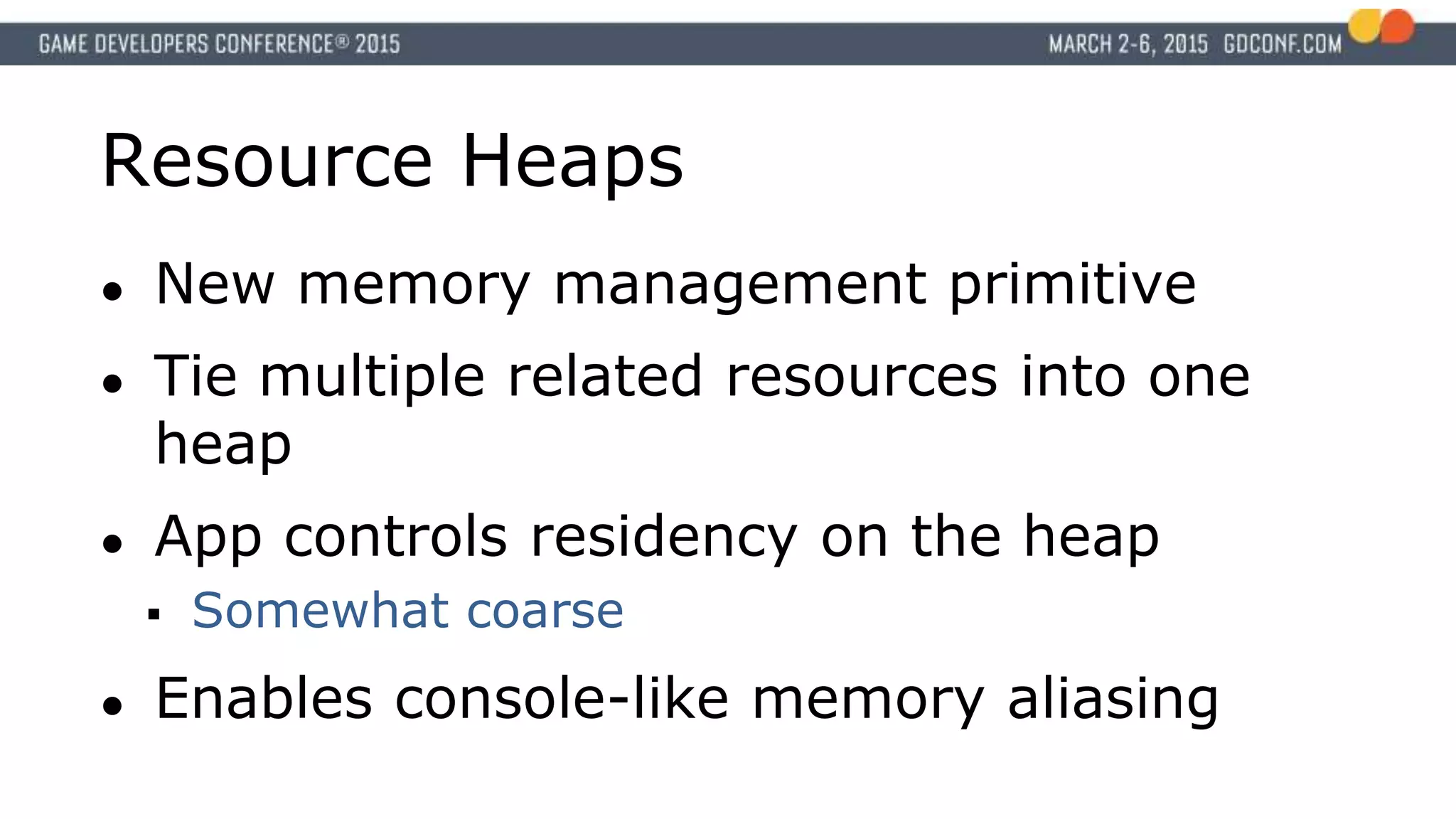 Resource Heaps
● New memory management primitive
● Tie multiple related resources into one
heap
● App controls residency on the heap
 Somewhat coarse
● Enables console-like memory aliasing
 