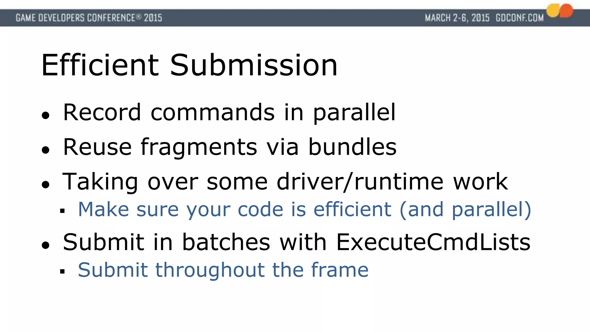 Efficient Submission
● Record commands in parallel
● Reuse fragments via bundles
● Taking over some driver/runtime work
 Make sure your code is efficient (and parallel)
● Submit in batches with ExecuteCmdLists
 Submit throughout the frame
 