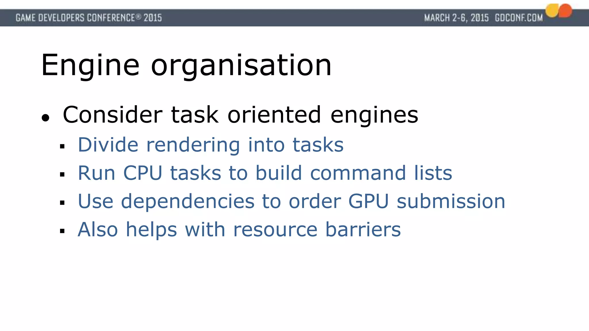 Engine organisation
● Consider task oriented engines
 Divide rendering into tasks
 Run CPU tasks to build command lists
 Use dependencies to order GPU submission
 Also helps with resource barriers
 