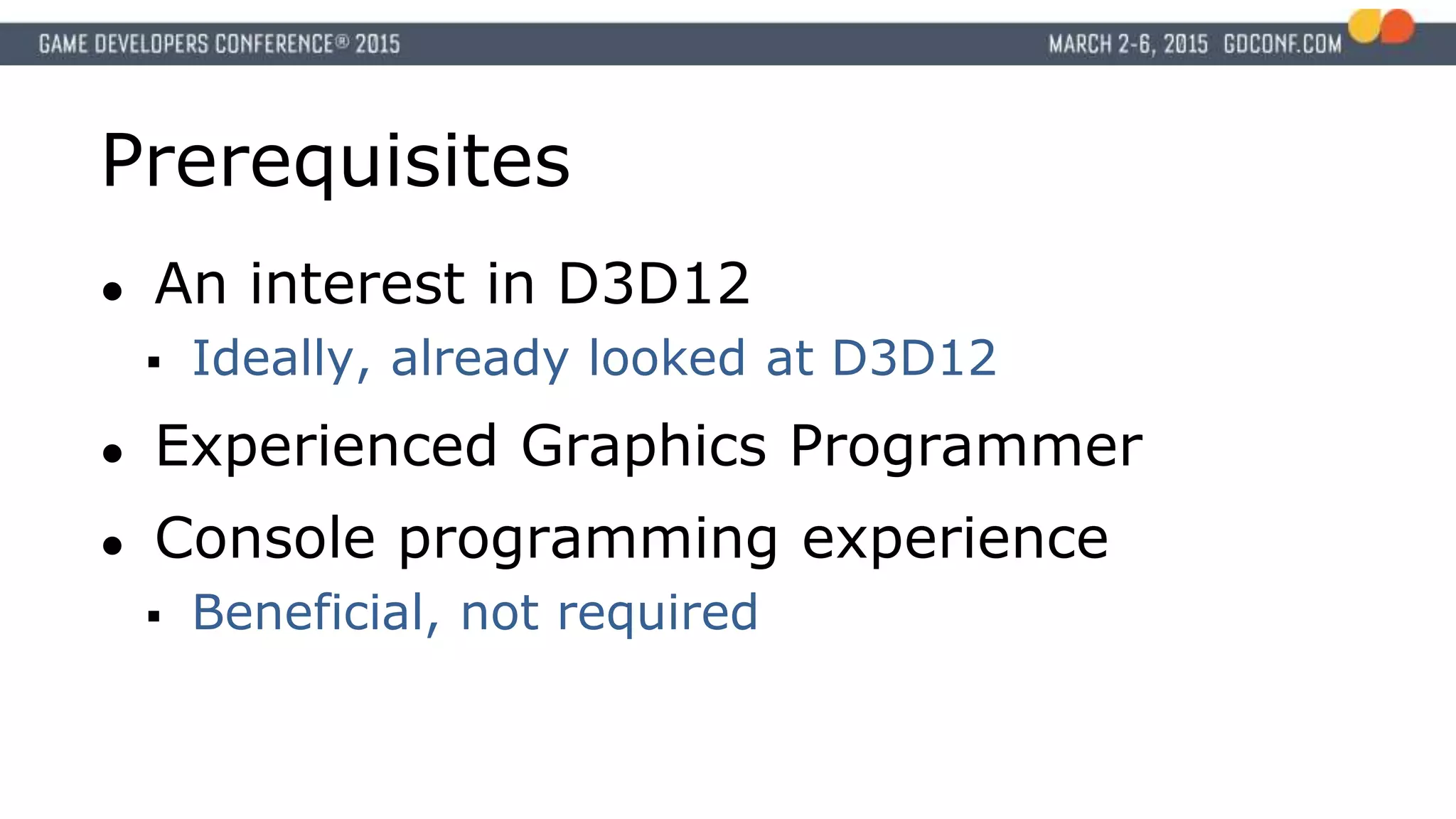 Prerequisites
● An interest in D3D12
 Ideally, already looked at D3D12
● Experienced Graphics Programmer
● Console programming experience
 Beneficial, not required
 