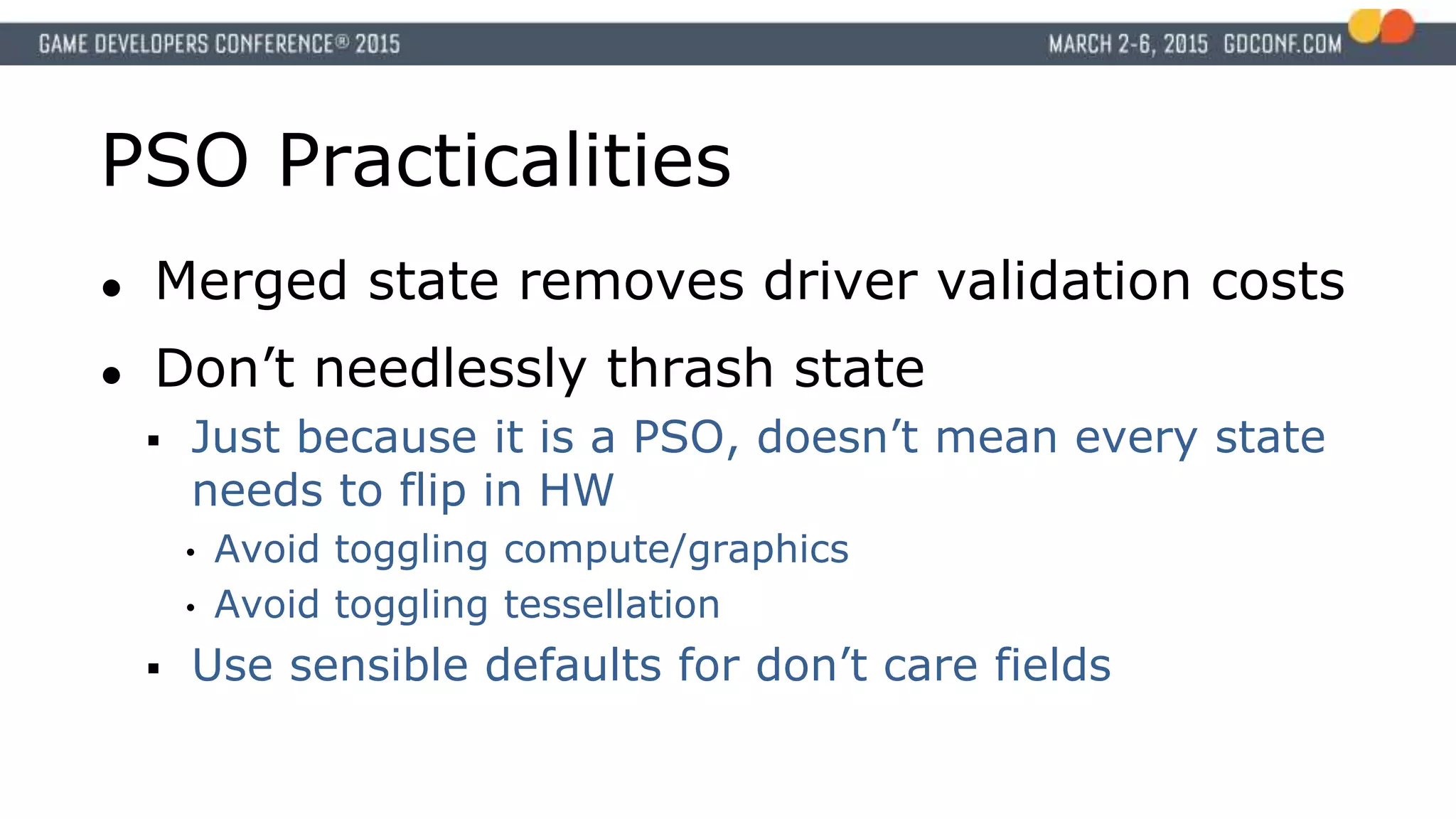 PSO Practicalities
● Merged state removes driver validation costs
● Don’t needlessly thrash state
 Just because it is a PSO, doesn’t mean every state
needs to flip in HW
• Avoid toggling compute/graphics
• Avoid toggling tessellation
 Use sensible defaults for don’t care fields
 