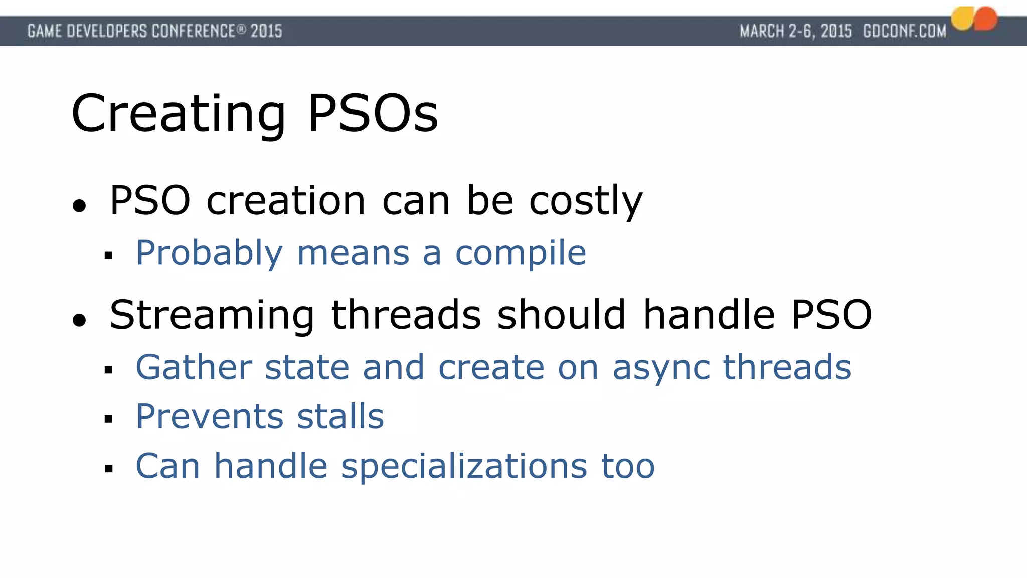 Creating PSOs
● PSO creation can be costly
 Probably means a compile
● Streaming threads should handle PSO
 Gather state and create on async threads
 Prevents stalls
 Can handle specializations too
 