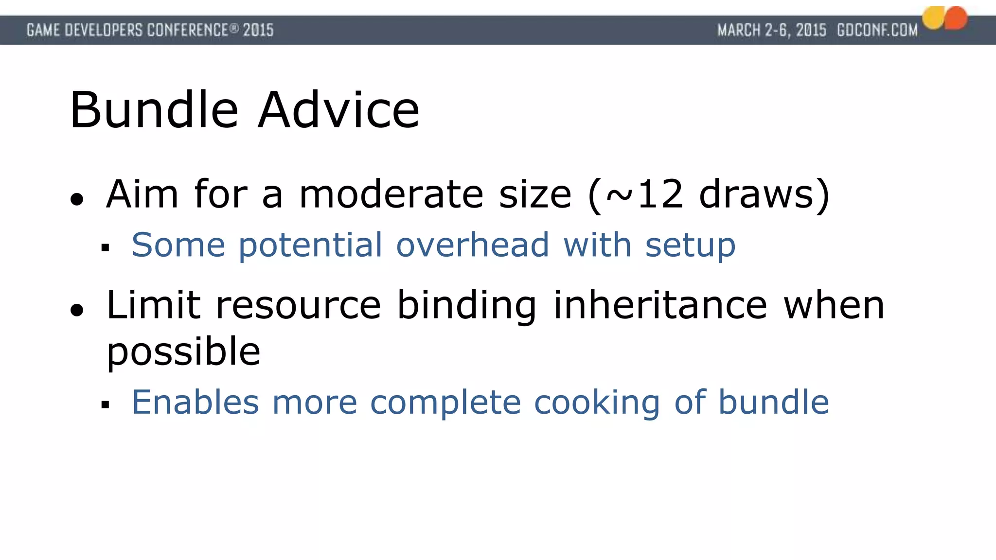 Bundle Advice
● Aim for a moderate size (~12 draws)
 Some potential overhead with setup
● Limit resource binding inheritance when
possible
 Enables more complete cooking of bundle
 