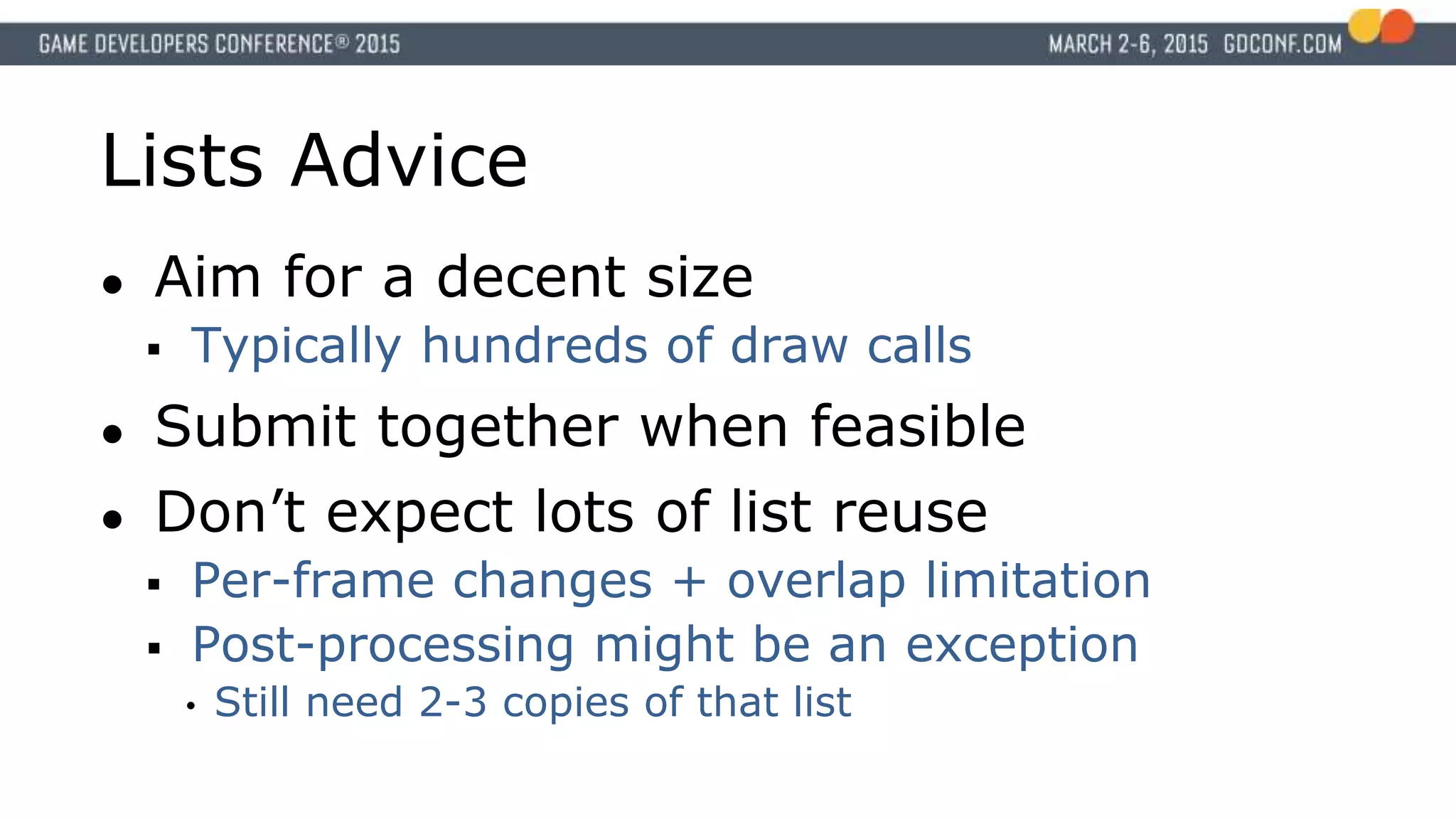 Lists Advice
● Aim for a decent size
 Typically hundreds of draw calls
● Submit together when feasible
● Don’t expect lots of list reuse
 Per-frame changes + overlap limitation
 Post-processing might be an exception
• Still need 2-3 copies of that list
 