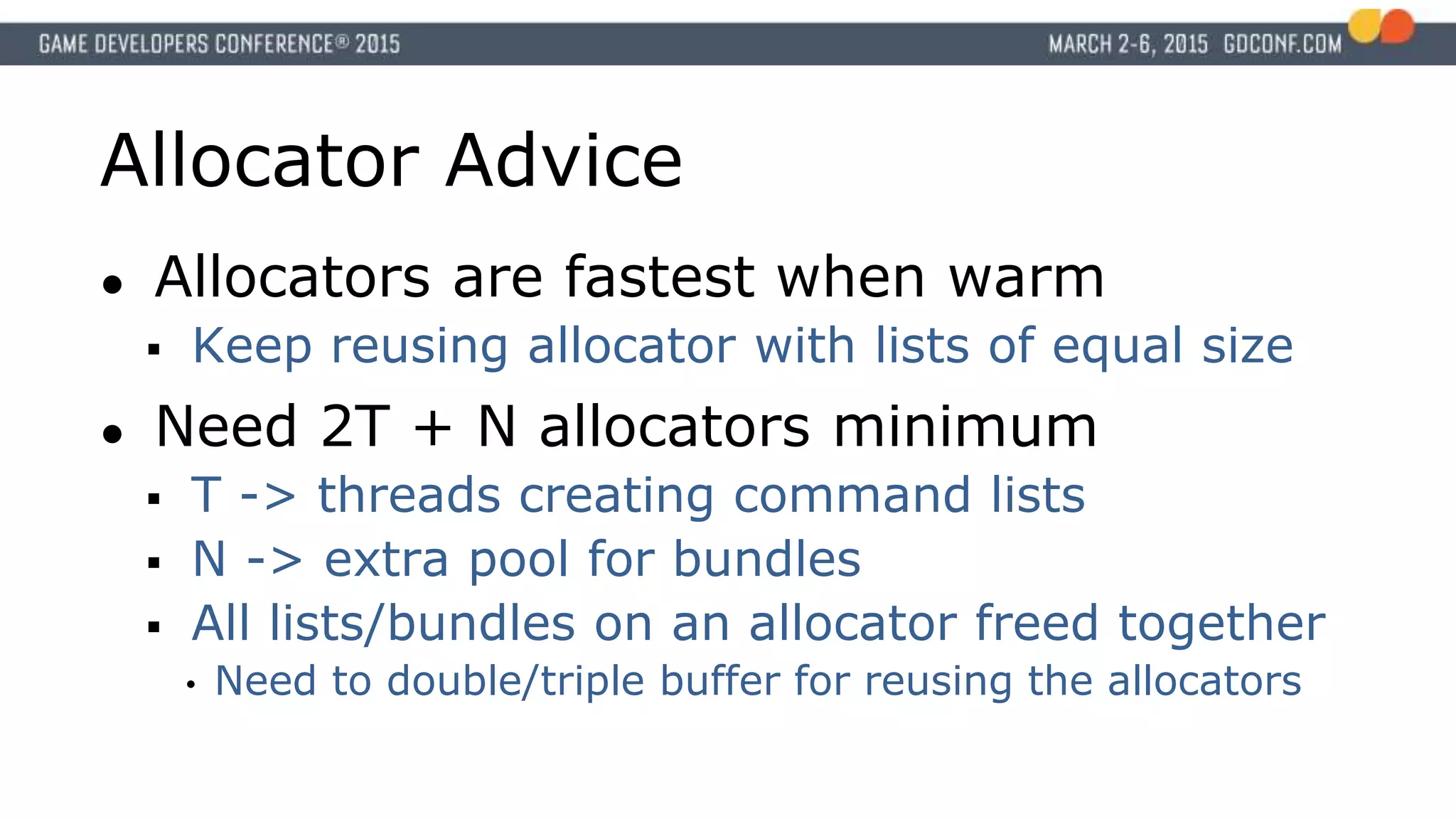 Allocator Advice
● Allocators are fastest when warm
 Keep reusing allocator with lists of equal size
● Need 2T + N allocators minimum
 T -> threads creating command lists
 N -> extra pool for bundles
 All lists/bundles on an allocator freed together
• Need to double/triple buffer for reusing the allocators
 