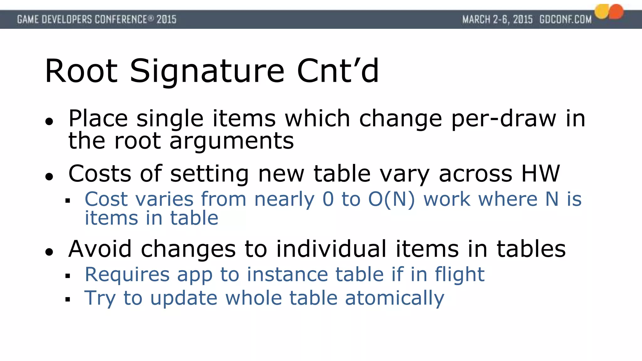 Root Signature Cnt’d
● Place single items which change per-draw in
the root arguments
● Costs of setting new table vary across HW
 Cost varies from nearly 0 to O(N) work where N is
items in table
● Avoid changes to individual items in tables
 Requires app to instance table if in flight
 Try to update whole table atomically
 
