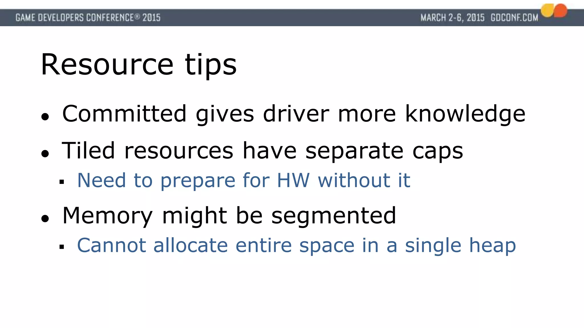 Resource tips
● Committed gives driver more knowledge
● Tiled resources have separate caps
 Need to prepare for HW without it
● Memory might be segmented
 Cannot allocate entire space in a single heap
 
