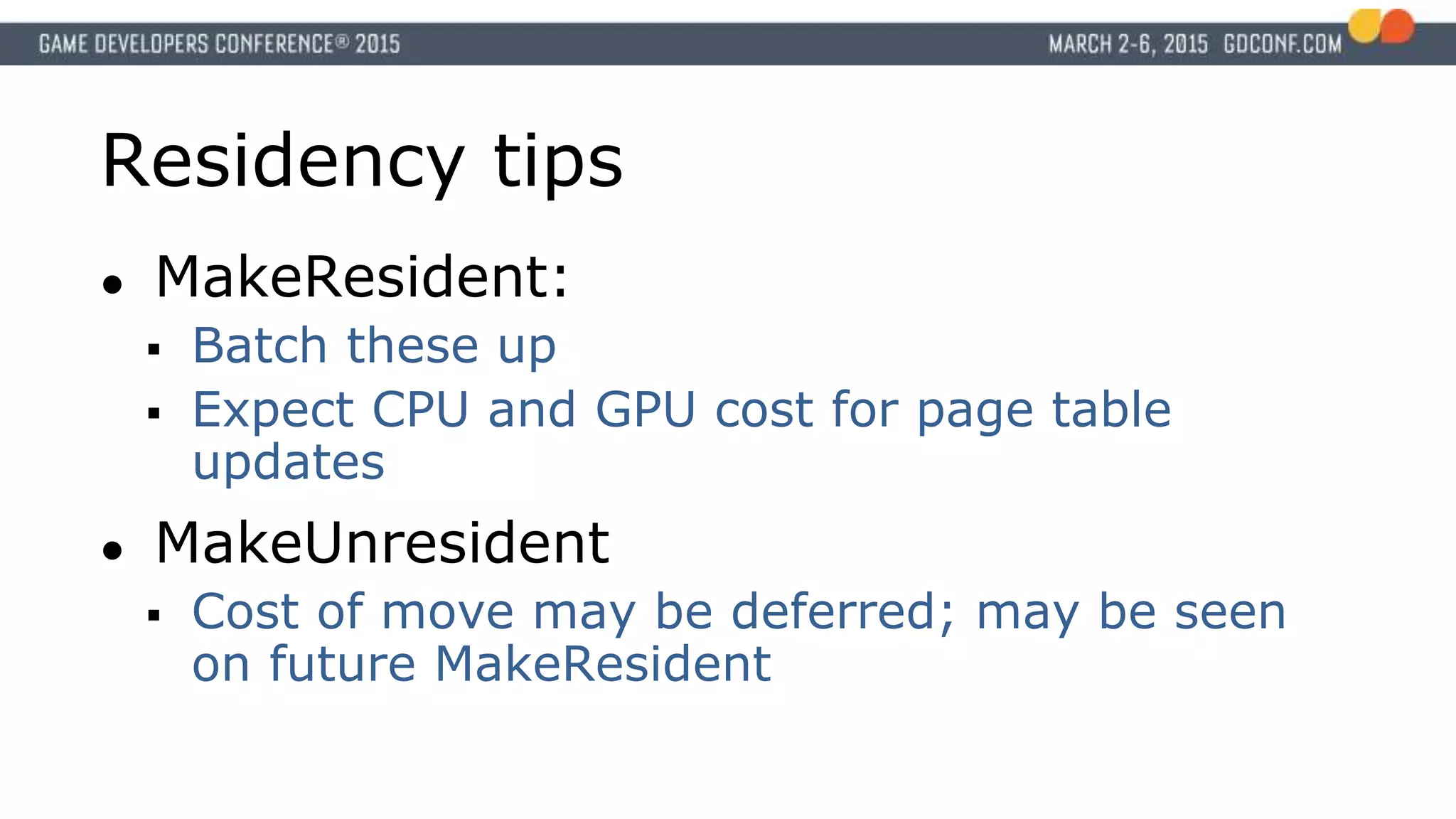 Residency tips
● MakeResident:
 Batch these up
 Expect CPU and GPU cost for page table
updates
● MakeUnresident
 Cost of move may be deferred; may be seen
on future MakeResident
 