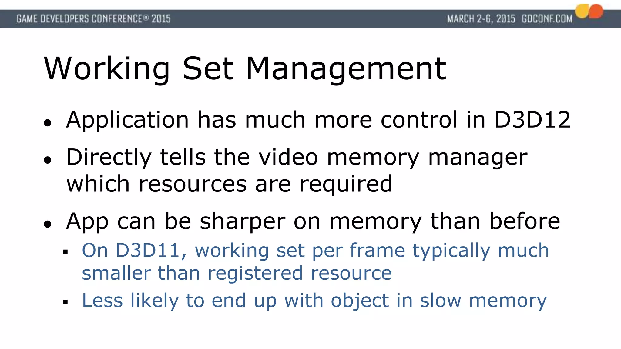 Working Set Management
● Application has much more control in D3D12
● Directly tells the video memory manager
which resources are required
● App can be sharper on memory than before
 On D3D11, working set per frame typically much
smaller than registered resource
 Less likely to end up with object in slow memory
 