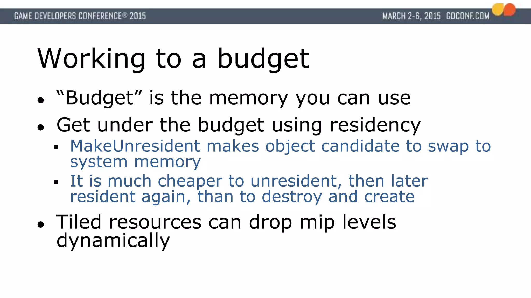 Working to a budget
● “Budget” is the memory you can use
● Get under the budget using residency
 MakeUnresident makes object candidate to swap to
system memory
 It is much cheaper to unresident, then later
resident again, than to destroy and create
● Tiled resources can drop mip levels
dynamically
 