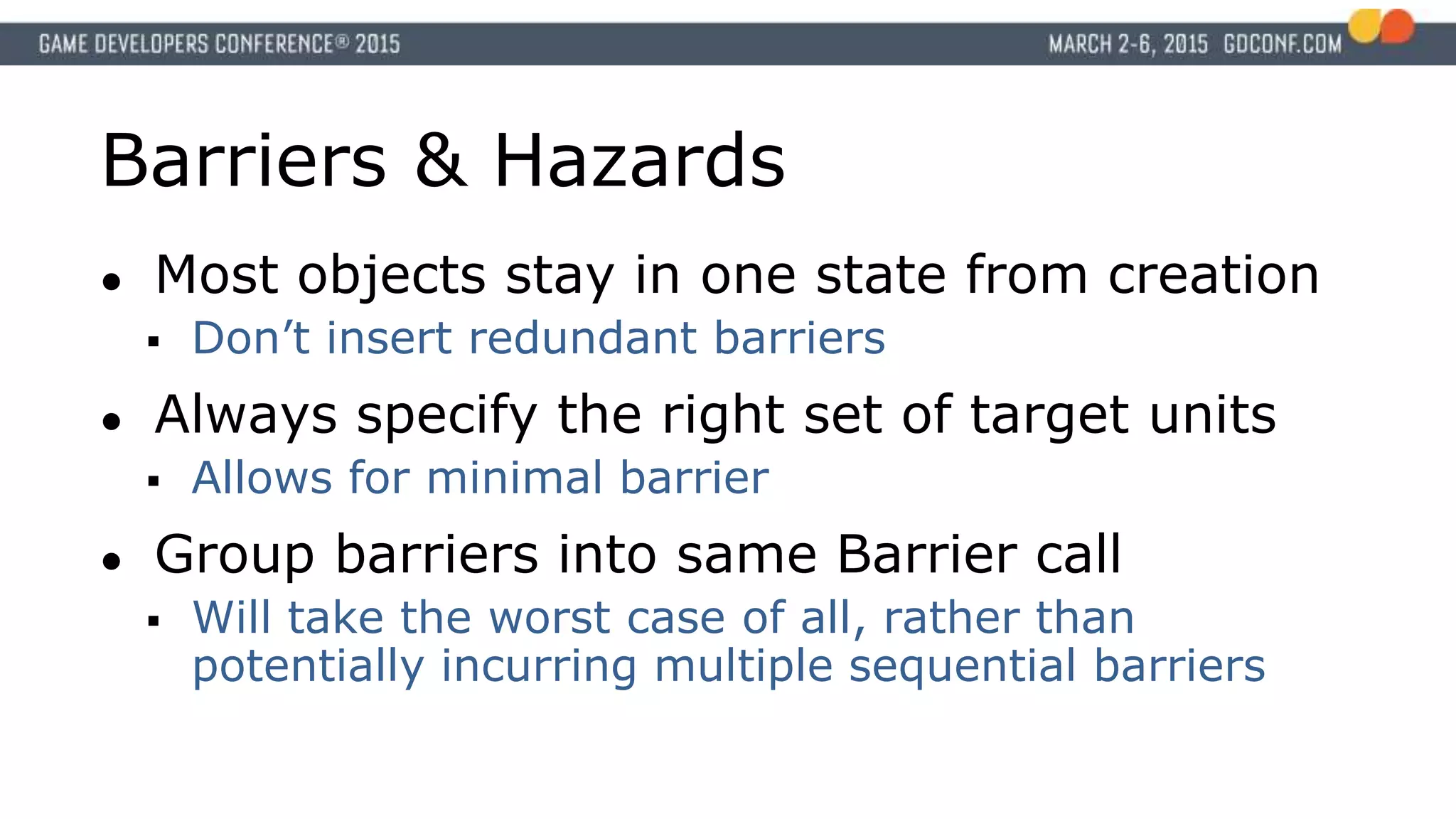 Barriers & Hazards
● Most objects stay in one state from creation
 Don’t insert redundant barriers
● Always specify the right set of target units
 Allows for minimal barrier
● Group barriers into same Barrier call
 Will take the worst case of all, rather than
potentially incurring multiple sequential barriers
 