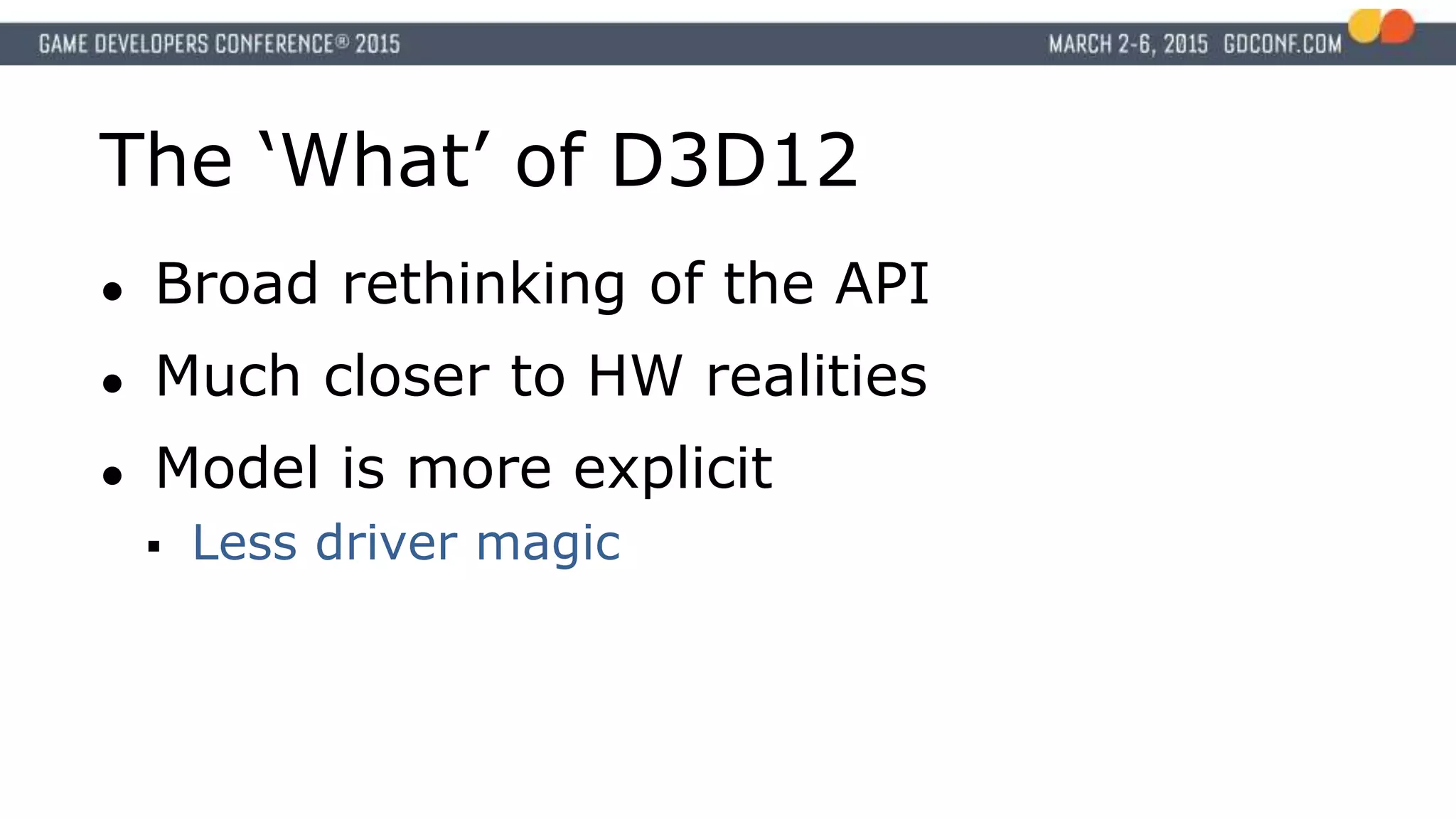 The ‘What’ of D3D12
● Broad rethinking of the API
● Much closer to HW realities
● Model is more explicit
 Less driver magic
 