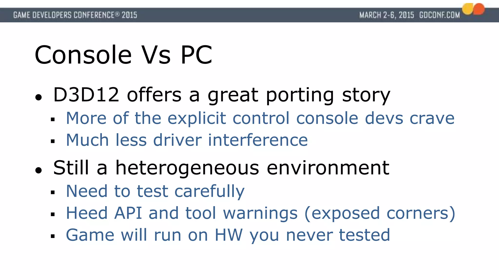 Console Vs PC
● D3D12 offers a great porting story
 More of the explicit control console devs crave
 Much less driver interference
● Still a heterogeneous environment
 Need to test carefully
 Heed API and tool warnings (exposed corners)
 Game will run on HW you never tested
 