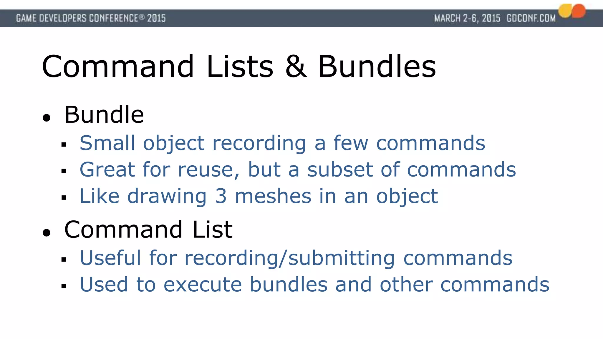 Command Lists & Bundles
● Bundle
 Small object recording a few commands
 Great for reuse, but a subset of commands
 Like drawing 3 meshes in an object
● Command List
 Useful for recording/submitting commands
 Used to execute bundles and other commands
 