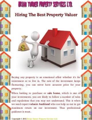 Hiring The Best Property ValuerHiring The Best Property Valuer
Buying any property is an emotional affair whether it's for
investment or to live in. The rate of the investment keeps
fluctuating,   you   can   never   have   accurate   price   for   your
property.
When looking to purchase or  sale home, which is one of
your investments, you are likely to follow a number of rules
and regulations that you may not understand. This is when
we need expert valuers Auckland who can help us out to get
maximum   return   on   our   investment.   Thus   professional
guidance is must.
Copyright © 2015 Brian Turner Property Services Ltd.
 