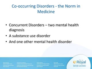 Co-occurring Disorders - the Norm in
Medicine
• Concurrent Disorders – two mental health
diagnosis
• A substance use disorder
• And one other mental health disorder
 
