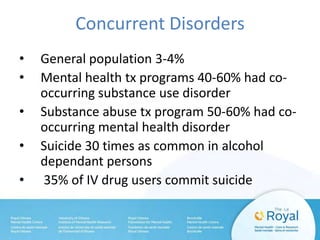 Concurrent Disorders
• General population 3-4%
• Mental health tx programs 40-60% had co-
occurring substance use disorder
• Substance abuse tx program 50-60% had co-
occurring mental health disorder
• Suicide 30 times as common in alcohol
dependant persons
• 35% of IV drug users commit suicide
 