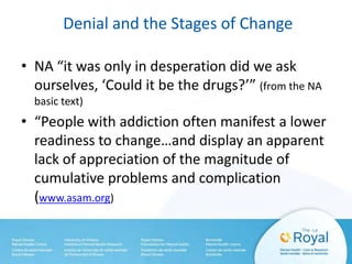 Denial and the Stages of Change
• NA “it was only in desperation did we ask
ourselves, ‘Could it be the drugs?’” (from the NA
basic text)
• “People with addiction often manifest a lower
readiness to change…and display an apparent
lack of appreciation of the magnitude of
cumulative problems and complication
(www.asam.org)
 