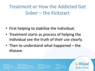 Treatment or How the Addicted Get
Sober – the Kickstart
• First helping to stabilize the individual.
• Treatment starts as process of helping the
individual see the truth of their use clearly.
• Then to understand what happened – the
disease.
 