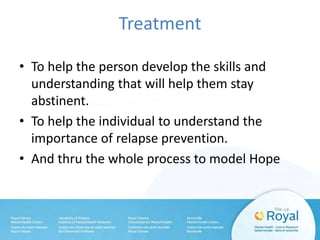 Treatment
• To help the person develop the skills and
understanding that will help them stay
abstinent.
• To help the individual to understand the
importance of relapse prevention.
• And thru the whole process to model Hope
 