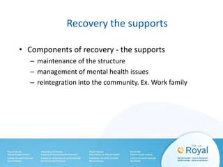 Recovery the supports
• Components of recovery - the supports
– maintenance of the structure
– management of mental health issues
– reintegration into the community. Ex. Work family
 