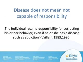Disease does not mean not
capable of responsibility
The individual retains responsibility for correcting
his or her behavior, even if he or she has a disease
such as addiction”(Vaillant,1983,1990)
 