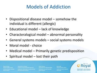 Models of Addiction
• Dispositional disease model – somehow the
individual is different (allergic)
• Educational model – lack of knowledge
• Characteralogical model – abnormal personality
• General systems models – social systems models
• Moral model - choice
• Medical model – Primarily genetic predisposition
• Spiritual model – lost their path
 