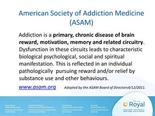 American Society of Addiction Medicine
(ASAM)
Addiction is a primary, chronic disease of brain
reward, motivation, memory and related circuitry.
Dysfunction in these circuits leads to characteristic
biological psychological, social and spiritual
manifestation. This is reflected in an individual
pathologically pursuing reward and/or relief by
substance use and other behaviours.
www.asam.org Adopted by the ASAM Board of Directors4/12/2011.
 