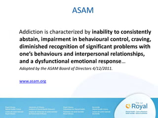 ASAM
Addiction is characterized by inability to consistently
abstain, impairment in behavioural control, craving,
diminished recognition of significant problems with
one’s behaviours and interpersonal relationships,
and a dysfunctional emotional response…
Adopted by the ASAM Board of Directors 4/12/2011.
www.asam.org
 