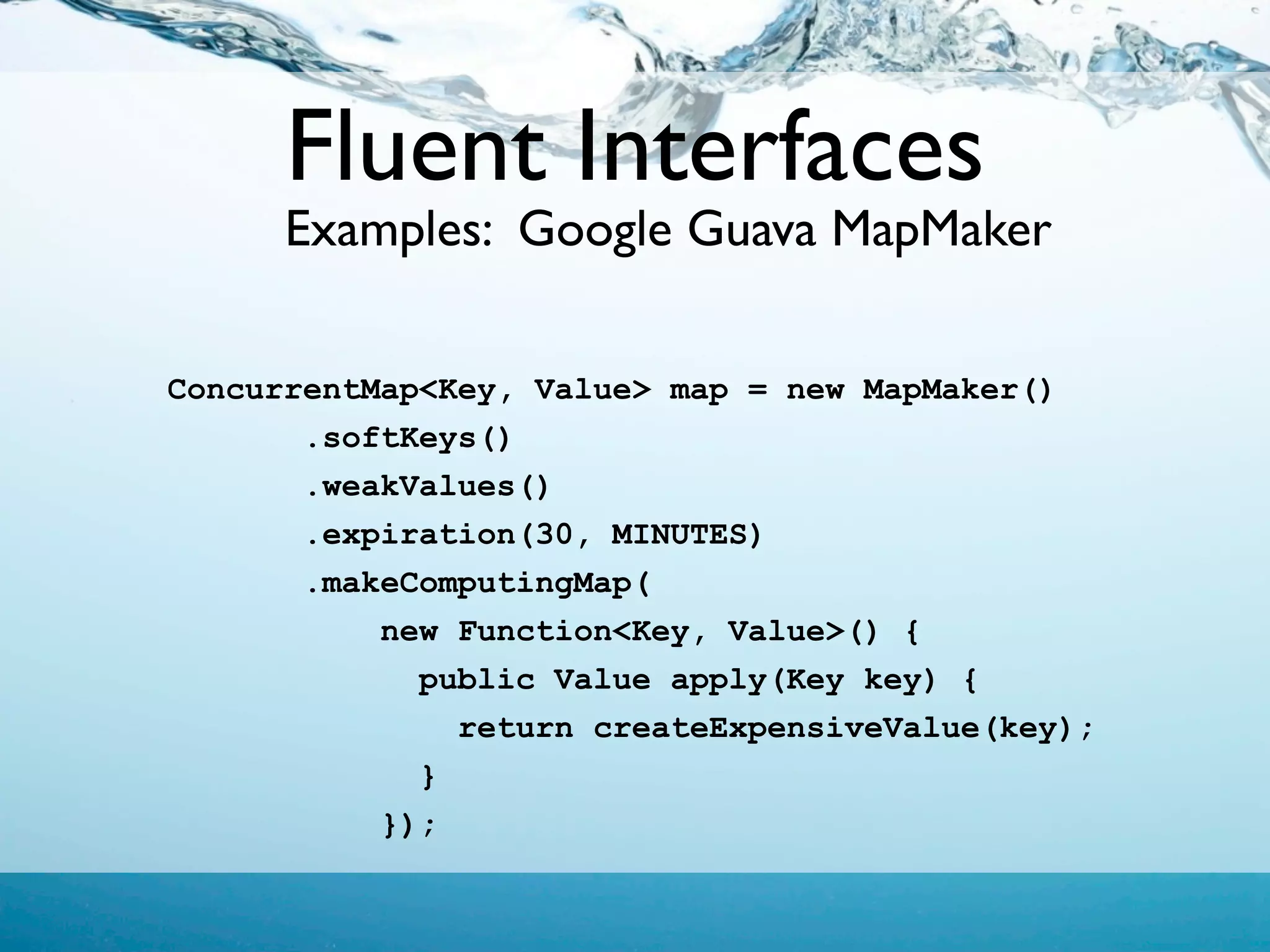 Fluent Interfaces
      Examples: Google Guava MapMaker

ConcurrentMap<Key, Value> map = new MapMaker()
       .softKeys()
       .weakValues()
       .expiration(30, MINUTES)
       .makeComputingMap(
           new Function<Key, Value>() {
             public Value apply(Key key) {
               return createExpensiveValue(key);
             }
           });
 
