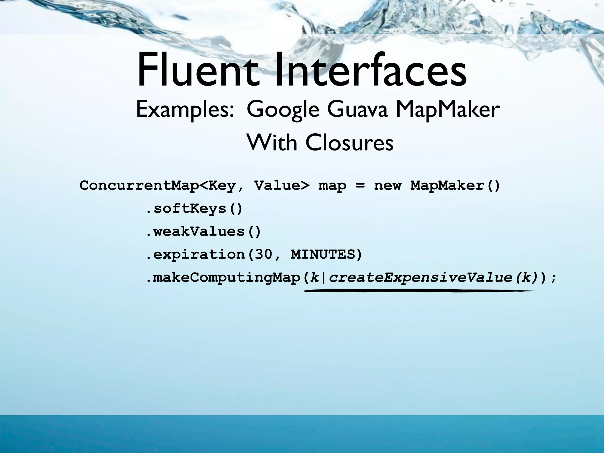 Fluent Interfaces
      Examples: Google Guava MapMaker
                With Closures
ConcurrentMap<Key, Value> map = new MapMaker()
       .softKeys()
       .weakValues()
       .expiration(30, MINUTES)
       .makeComputingMap(k|createExpensiveValue(k));
 