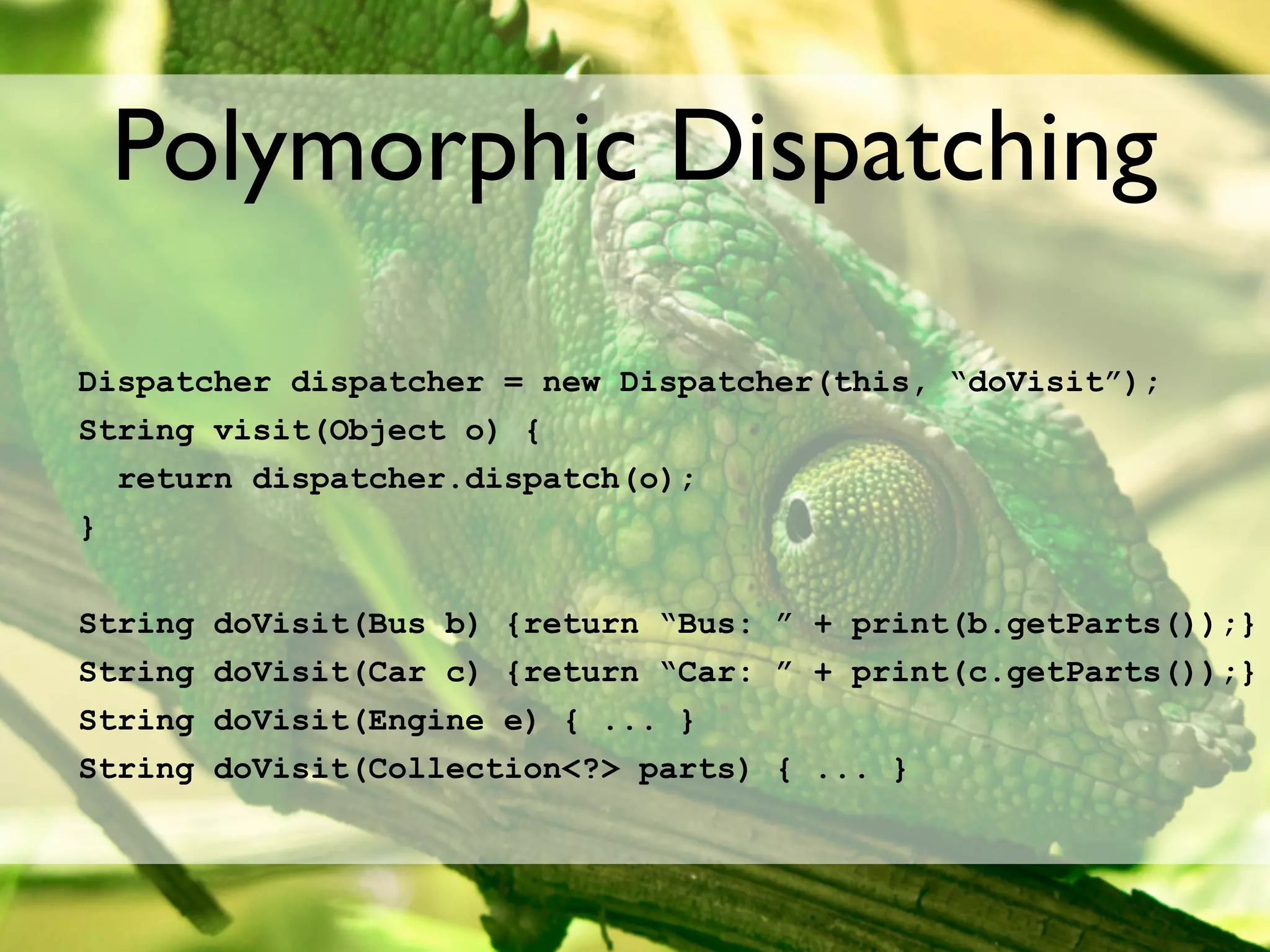 Polymorphic Dispatching

Dispatcher dispatcher = new Dispatcher(this, “doVisit”);
String visit(Object o) {
  return dispatcher.dispatch(o);
}


String   doVisit(Bus b) {return “Bus: ” + print(b.getParts());}
String   doVisit(Car c) {return “Car: ” + print(c.getParts());}
String   doVisit(Engine e) { ... }
String   doVisit(Collection<?> parts) { ... }
 