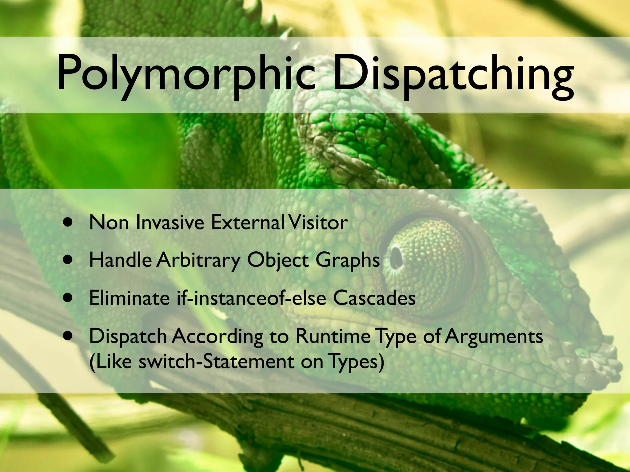 Polymorphic Dispatching

•   Non Invasive External Visitor
•   Handle Arbitrary Object Graphs
•   Eliminate if-instanceof-else Cascades
•   Dispatch According to Runtime Type of Arguments
    (Like switch-Statement on Types)
 