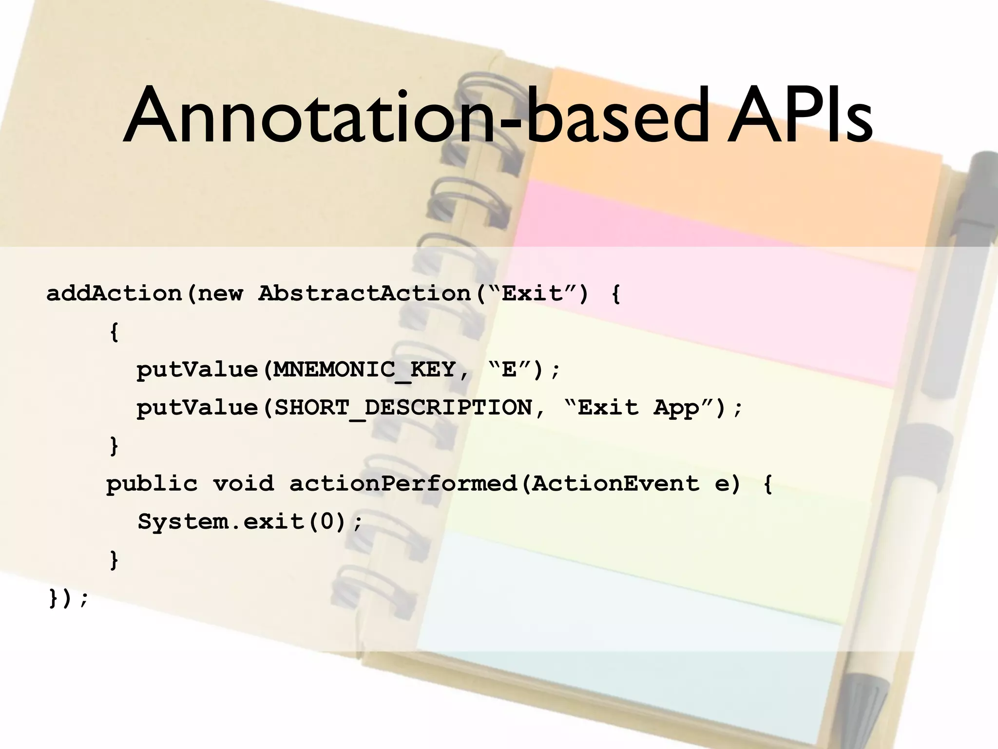 Annotation-based APIs
addAction(new AbstractAction(“Exit”) {
    {
      putValue(MNEMONIC_KEY, “E”);
      putValue(SHORT_DESCRIPTION, “Exit App”);
    }
    public void actionPerformed(ActionEvent e) {
      System.exit(0);
    }
});
 