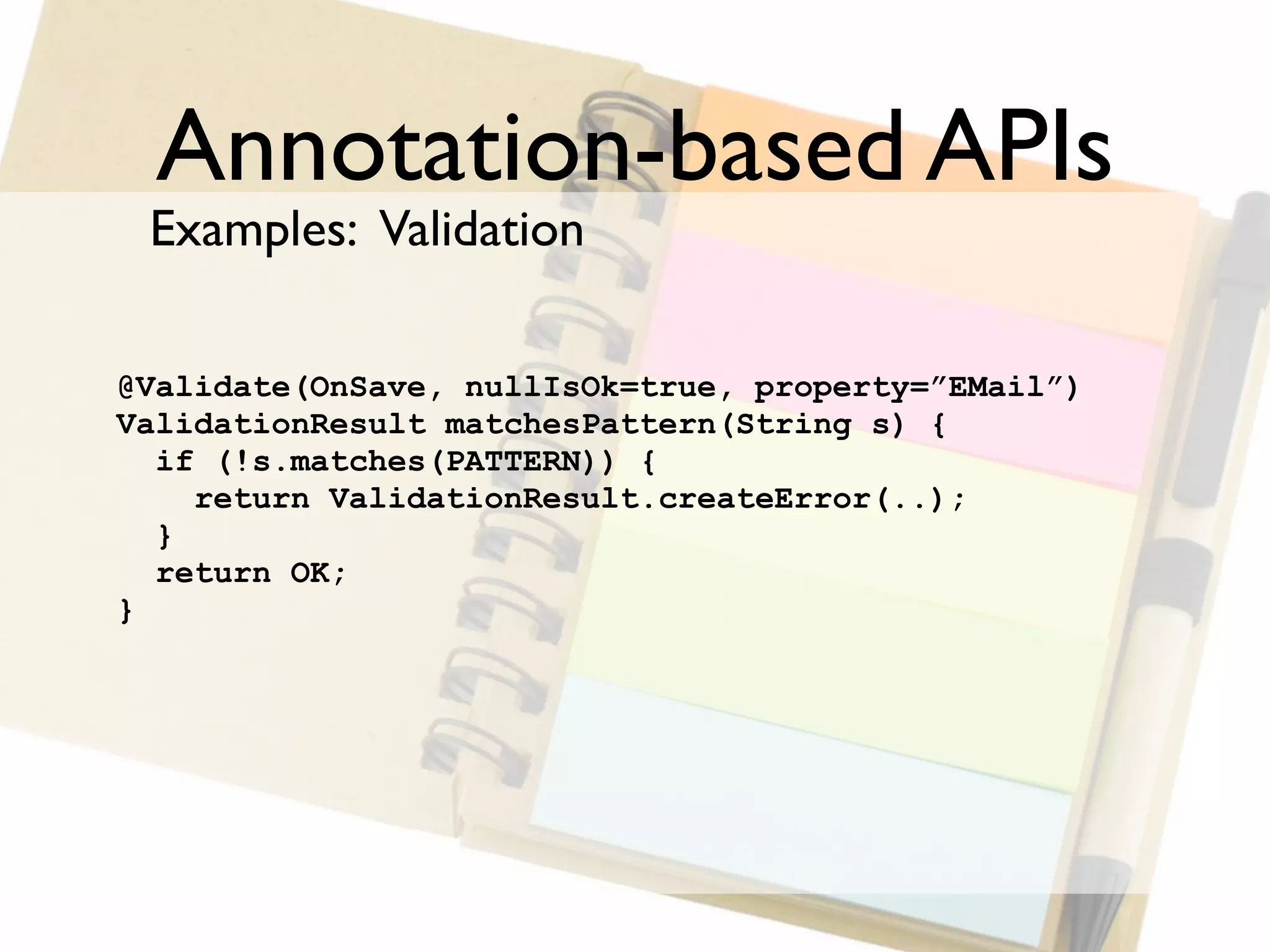 Annotation-based APIs
 Examples: Validation

@Validate(OnSave, nullIsOk=true, property=”EMail”)
ValidationResult matchesPattern(String s) {
  if (!s.matches(PATTERN)) {
    return ValidationResult.createError(..);
  }
  return OK;
}
 