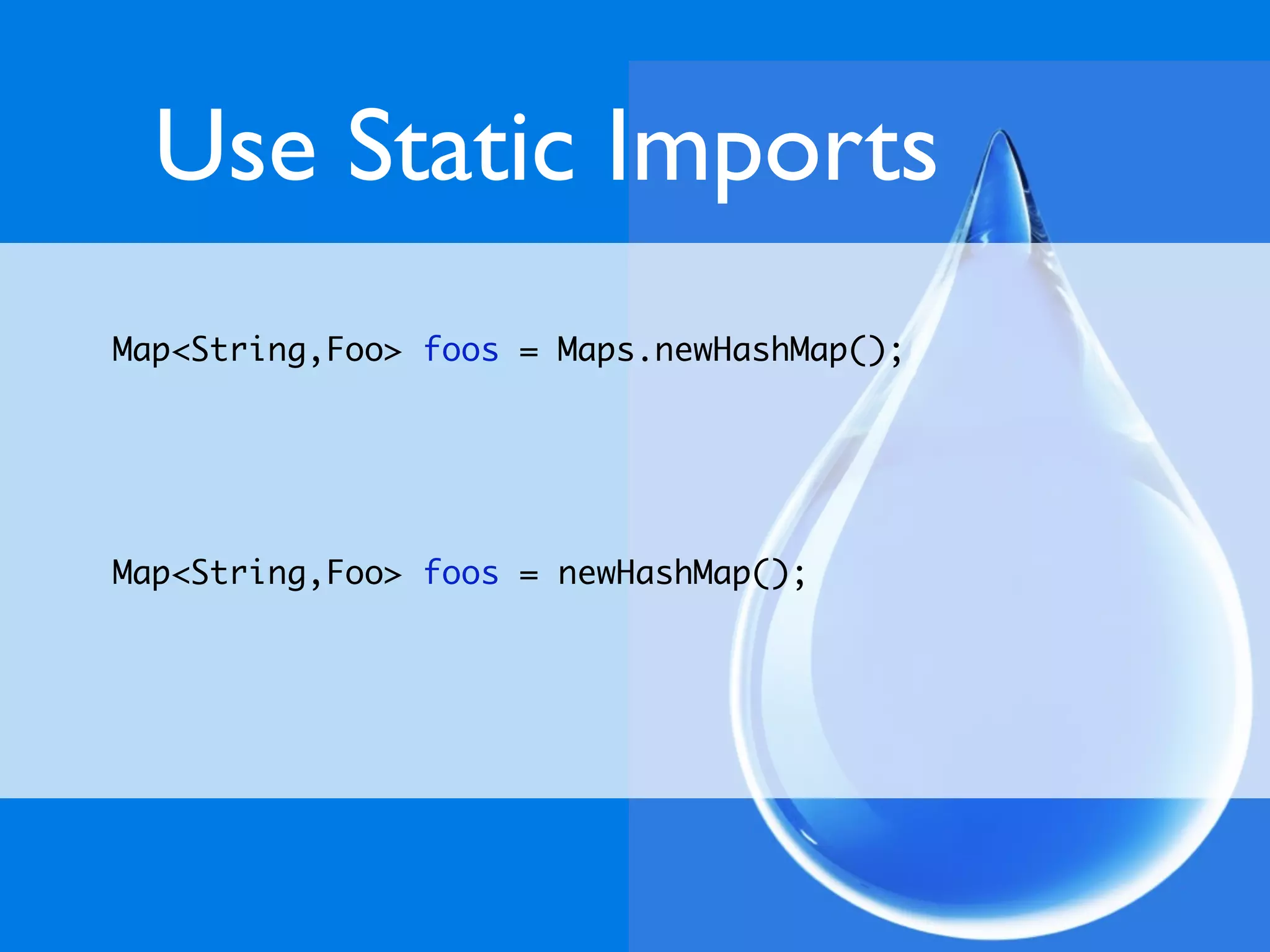 Use Static Imports
Map<String,Foo> foos = Maps.newHashMap();




Map<String,Foo> foos = newHashMap();
 
