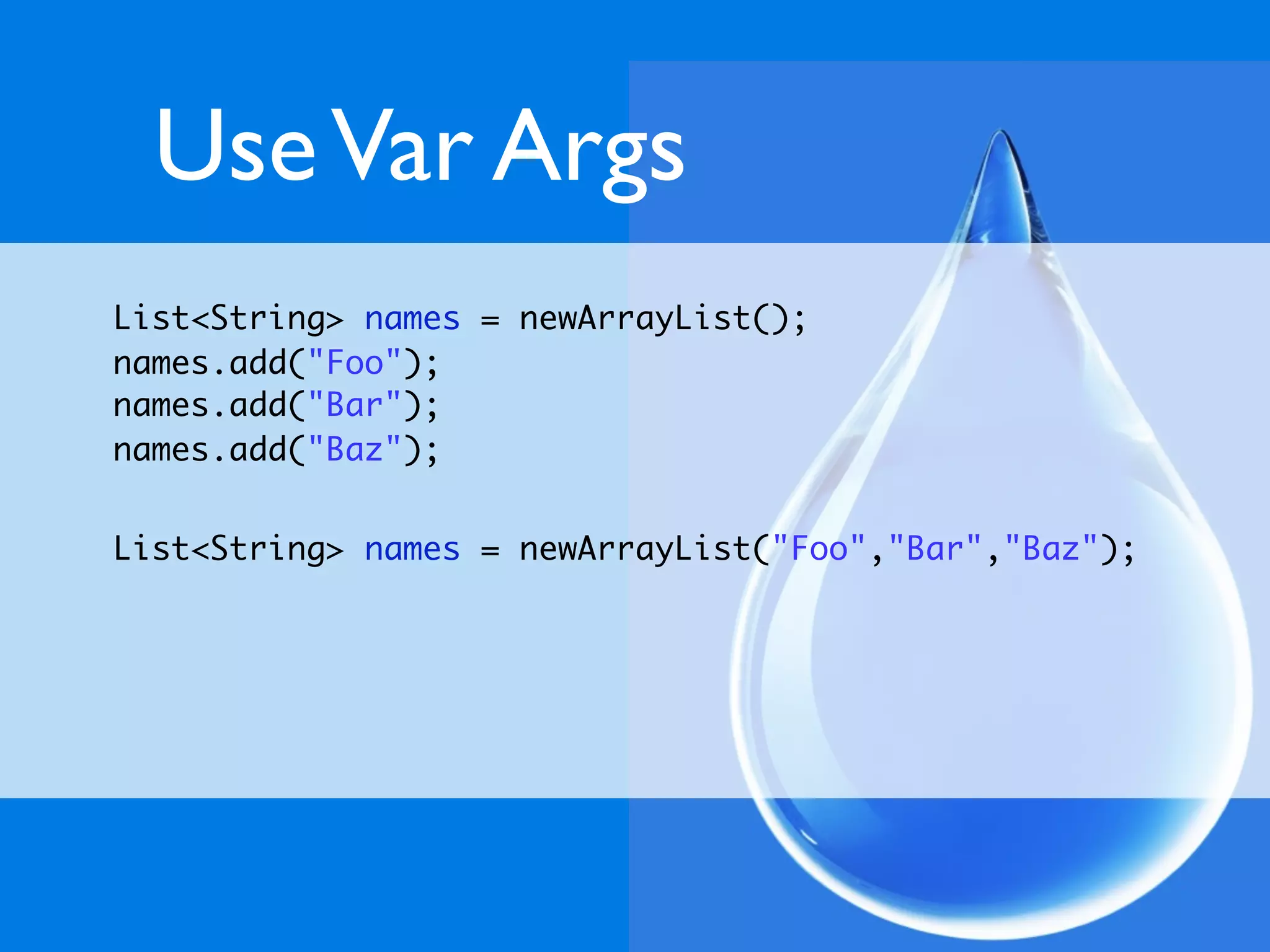 Use Var Args
List<String> names = newArrayList();
names.add("Foo");
names.add("Bar");
names.add("Baz");


List<String> names = newArrayList("Foo","Bar","Baz");
 