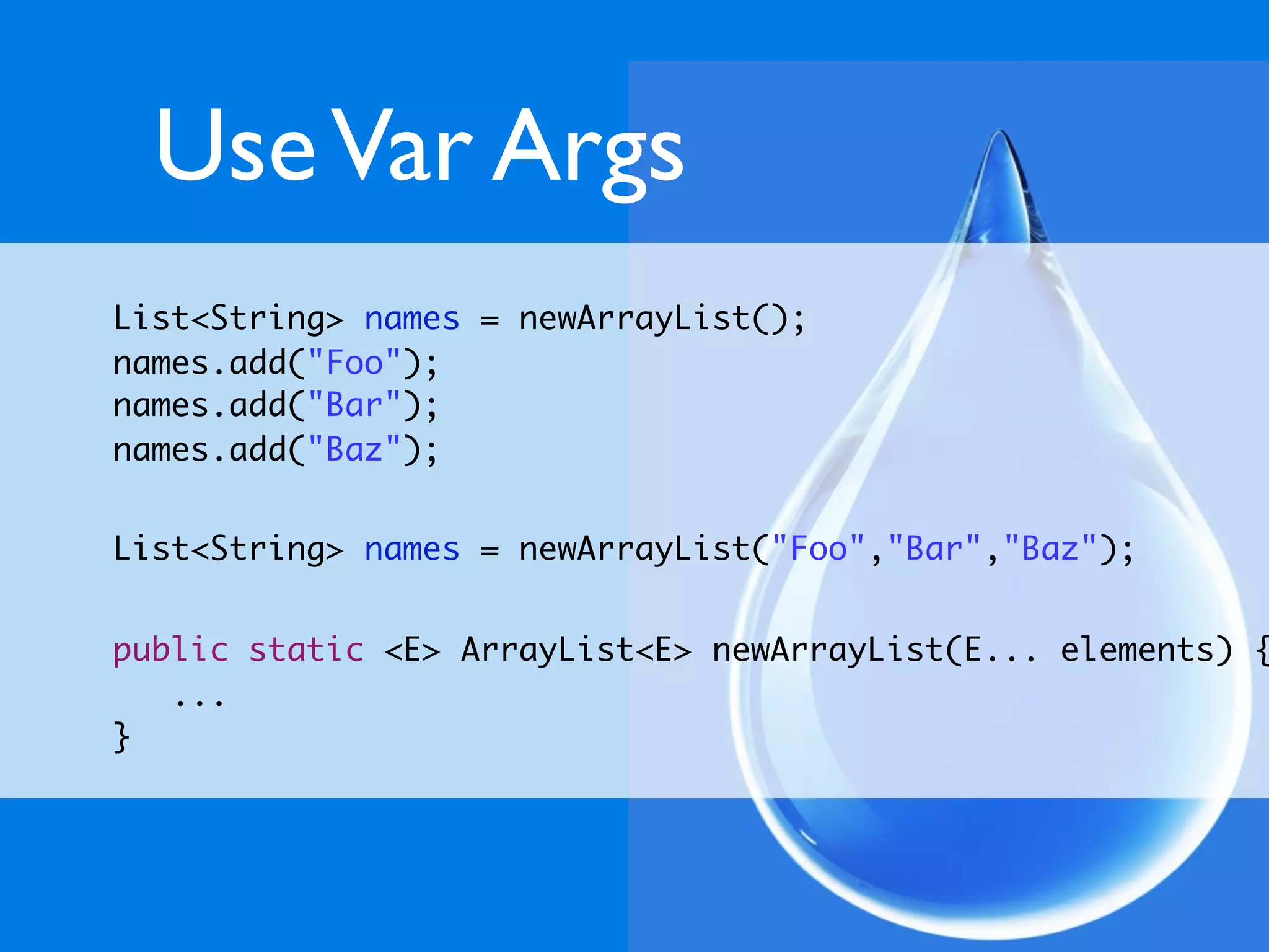 Use Var Args
List<String> names = newArrayList();
names.add("Foo");
names.add("Bar");
names.add("Baz");


List<String> names = newArrayList("Foo","Bar","Baz");


public static <E> ArrayList<E> newArrayList(E... elements) {
   ...
}
 
