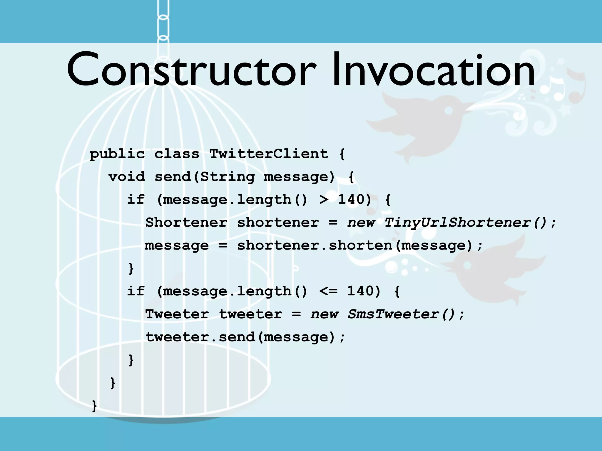 Constructor Invocation
 public class TwitterClient {
   void send(String message) {
     if (message.length() > 140) {
       Shortener shortener = new TinyUrlShortener();
       message = shortener.shorten(message);
     }
     if (message.length() <= 140) {
       Tweeter tweeter = new SmsTweeter();
       tweeter.send(message);
     }
   }
 }
 