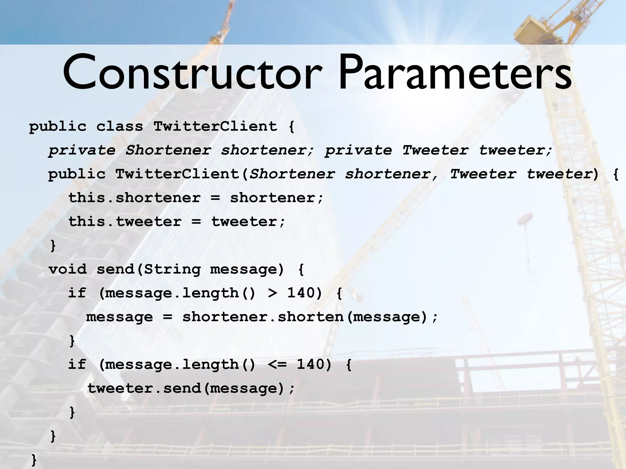 Constructor Parameters
public class TwitterClient {
  private Shortener shortener; private Tweeter tweeter;
  public TwitterClient(Shortener shortener, Tweeter tweeter) {
    this.shortener = shortener;
    this.tweeter = tweeter;
  }
  void send(String message) {
    if (message.length() > 140) {
      message = shortener.shorten(message);
    }
    if (message.length() <= 140) {
      tweeter.send(message);
    }
  }
}
 