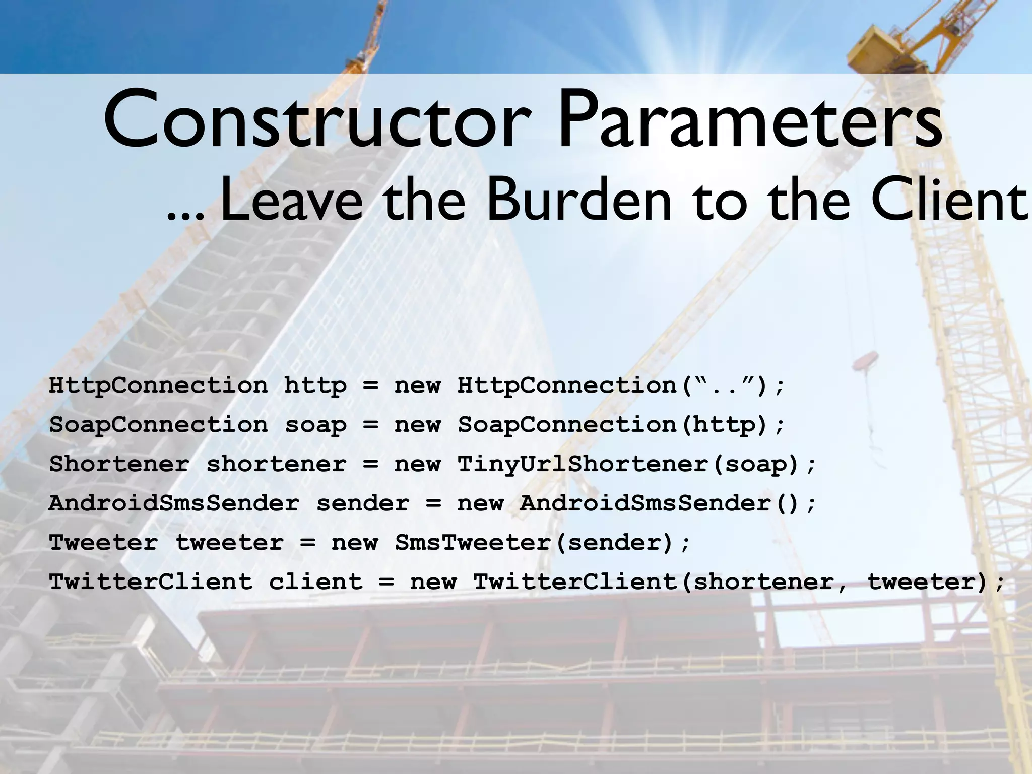 Constructor Parameters
       ... Leave the Burden to the Client

HttpConnection http = new HttpConnection(“..”);
SoapConnection soap = new SoapConnection(http);
Shortener shortener = new TinyUrlShortener(soap);
AndroidSmsSender sender = new AndroidSmsSender();
Tweeter tweeter = new SmsTweeter(sender);
TwitterClient client = new TwitterClient(shortener, tweeter);
 