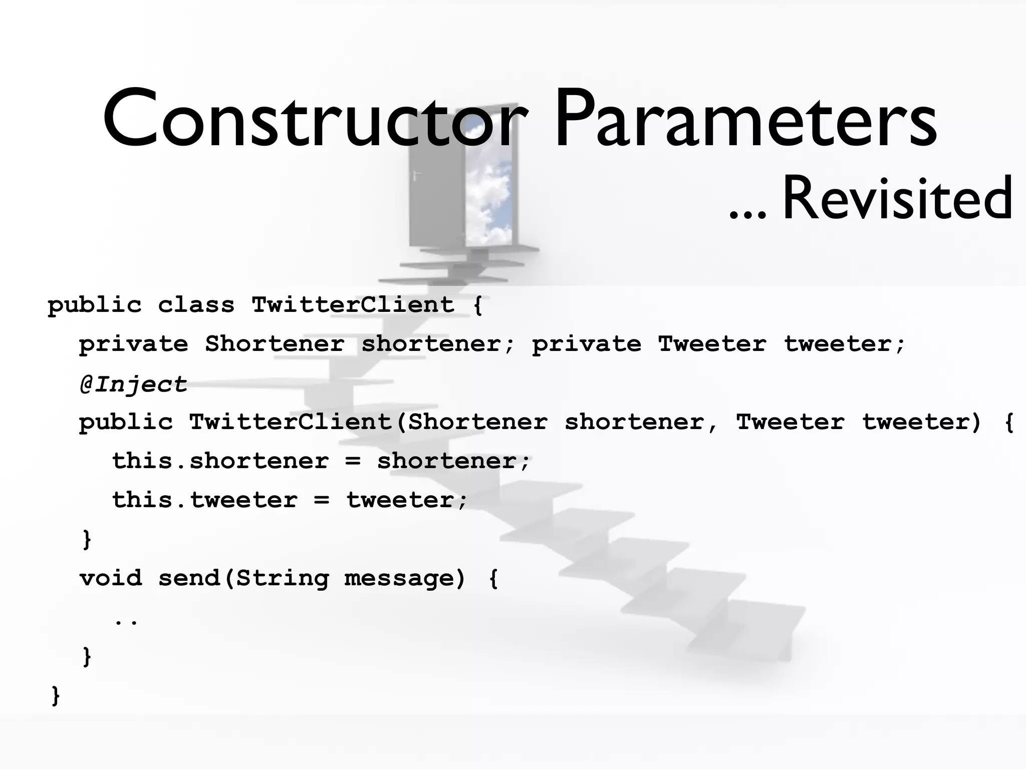 Constructor Parameters
                                             ... Revisited
public class TwitterClient {
  private Shortener shortener; private Tweeter tweeter;
    @Inject
    public TwitterClient(Shortener shortener, Tweeter tweeter) {
      this.shortener = shortener;
      this.tweeter = tweeter;
    }
    void send(String message) {
      ..
    }
}
 