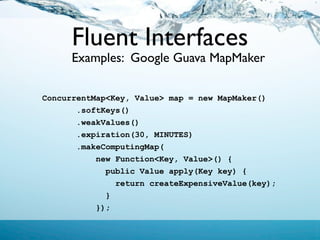 Fluent Interfaces
      Examples: Google Guava MapMaker

ConcurrentMap<Key, Value> map = new MapMaker()
       .softKeys()
       .weakValues()
       .expiration(30, MINUTES)
       .makeComputingMap(
           new Function<Key, Value>() {
             public Value apply(Key key) {
               return createExpensiveValue(key);
             }
           });
 