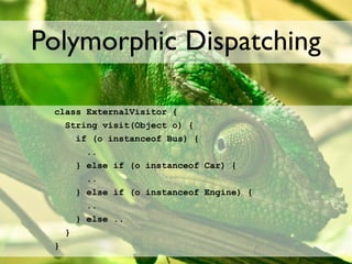 Polymorphic Dispatching

 class ExternalVisitor {
   String visit(Object o) {
     if (o instanceof Bus) {
       ..
     } else if (o instanceof Car) {
       ..
     } else if (o instanceof Engine) {
       ..
     } else ..
   }
 }
 