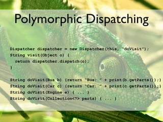 Polymorphic Dispatching

Dispatcher dispatcher = new Dispatcher(this, “doVisit”);
String visit(Object o) {
  return dispatcher.dispatch(o);
}


String   doVisit(Bus b) {return “Bus: ” + print(b.getParts());}
String   doVisit(Car c) {return “Car: ” + print(c.getParts());}
String   doVisit(Engine e) { ... }
String   doVisit(Collection<?> parts) { ... }
 