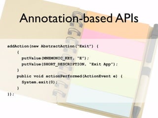 Annotation-based APIs
addAction(new AbstractAction(“Exit”) {
    {
      putValue(MNEMONIC_KEY, “E”);
      putValue(SHORT_DESCRIPTION, “Exit App”);
    }
    public void actionPerformed(ActionEvent e) {
      System.exit(0);
    }
});
 