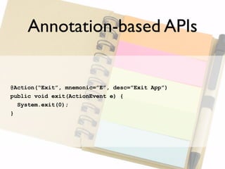 Annotation-based APIs


@Action(“Exit”, mnemonic=”E”, desc=”Exit App”)
public void exit(ActionEvent e) {
  System.exit(0);
}
 